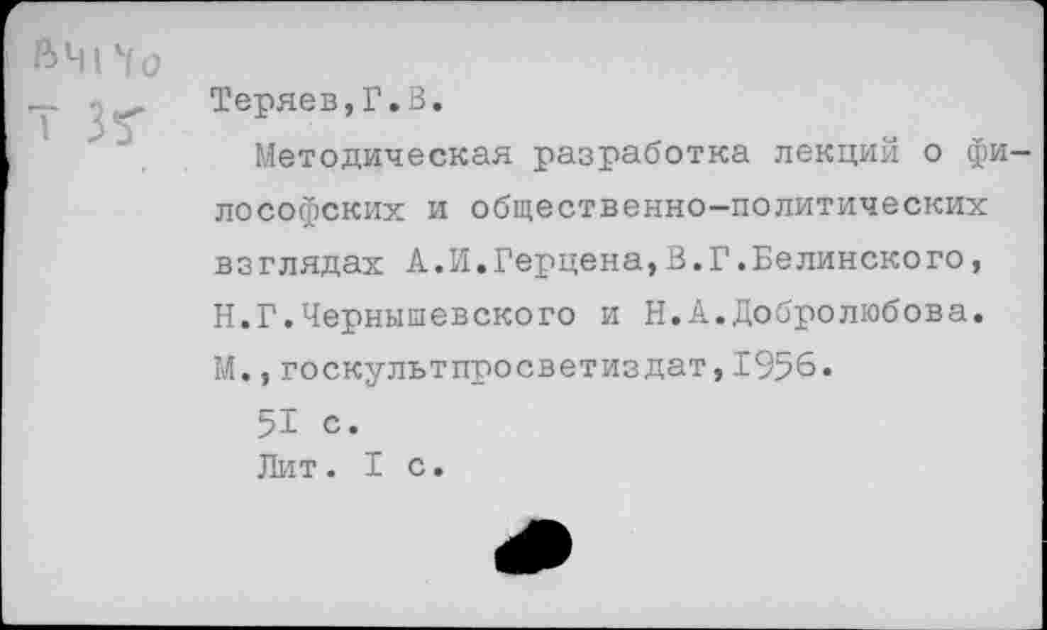 ﻿ВЧИо
Теряев,Г.В.
Методическая разработка лекций о философских и общественно-политических взглядах А.И.Герцена,В.Г.Белинского, Н.Г.Чернышевского и Н.А.Добролюбова. М.,госкулътпросветиздат,1956.
51 с.
Лит.1с.